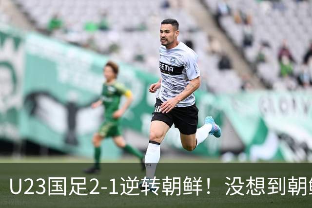 U23国足2-1逆转朝鲜！没想到朝鲜主帅赛后这么说，彻底破防！